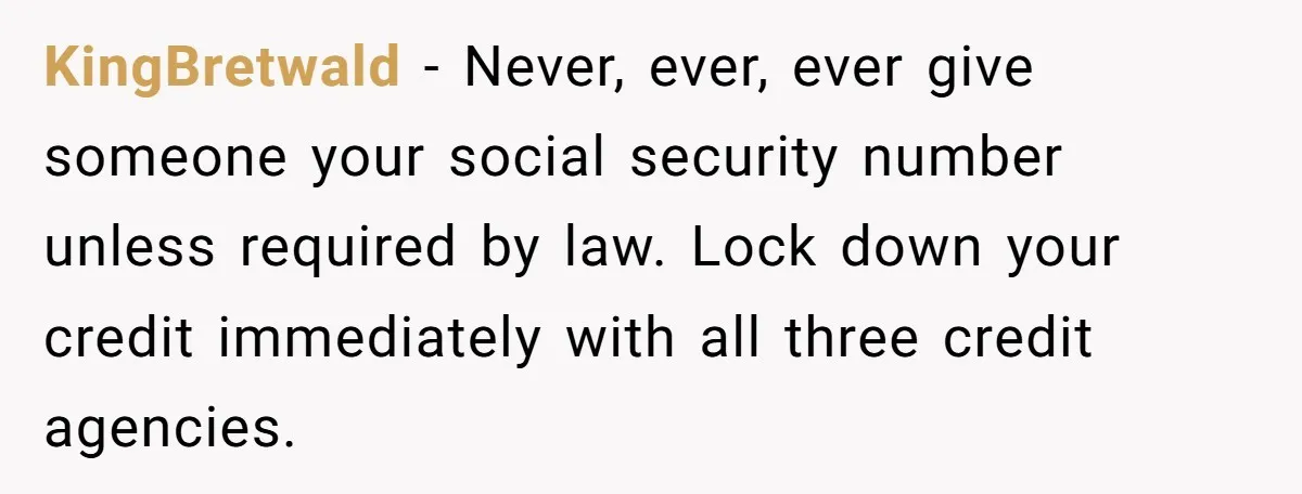 KingBretwald − Never, ever, ever give someone your social security number unless required by law. Lock down your credit immediately with all three credit agencies.