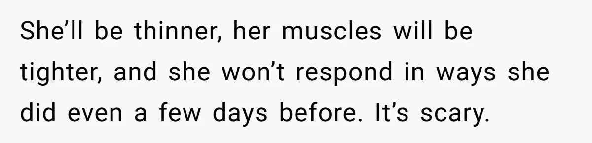 She’ll be thinner, her muscles will be tighter, and she won’t respond in ways she did even a few days before. It’s scary.