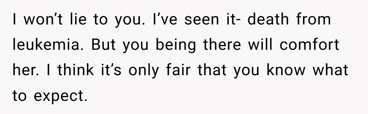 I won’t lie to you. I’ve seen it- death from leukemia. But you being there will comfort her. I think it’s only fair that you know what to expect.