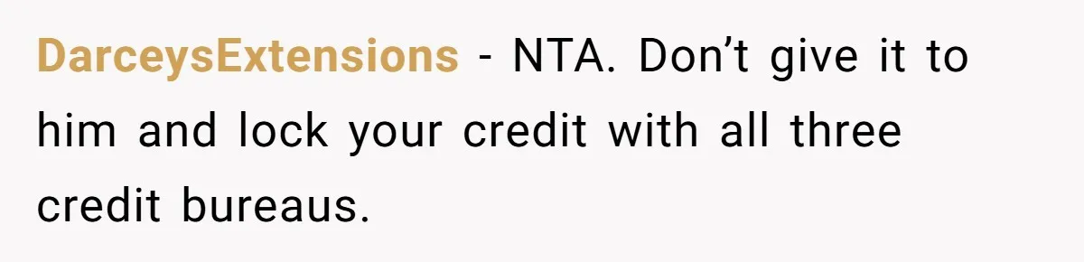 DarceysExtensions − NTA. Don’t give it to him and lock your credit with all three credit bureaus.