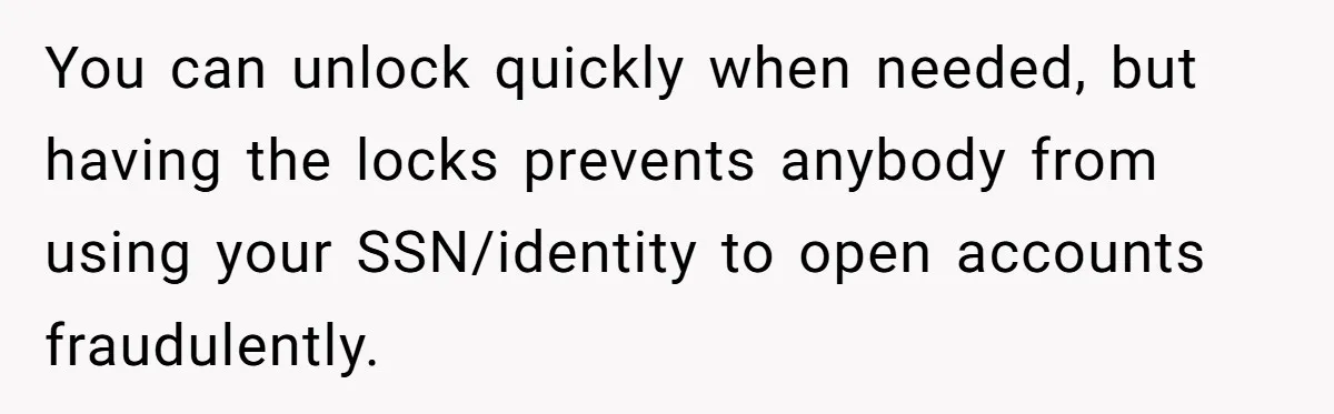 You can unlock quickly when needed, but having the locks prevents anybody from using your SSN/identity to open accounts fraudulently.