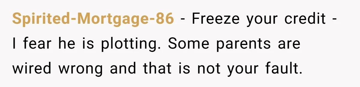 Spirited-Mortgage-86 − Freeze your credit - I fear he is plotting. Some parents are wired wrong and that is not your fault.