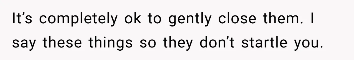 It’s completely ok to gently close them. I say these things so they don’t startle you.