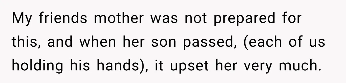 My friends mother was not prepared for this, and when her son passed, (each of us holding his hands), it upset her very much.