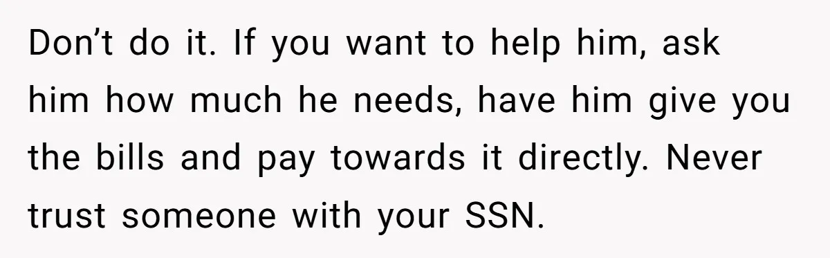 Don’t do it. If you want to help him, ask him how much he needs, have him give you the bills and pay towards it directly. Never trust someone with...