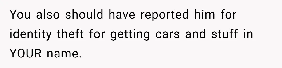 You also should have reported him for identity theft for getting cars and stuff in YOUR name.