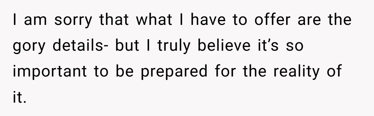 I am sorry that what I have to offer are the gory details- but I truly believe it’s so important to be prepared for the reality of it.