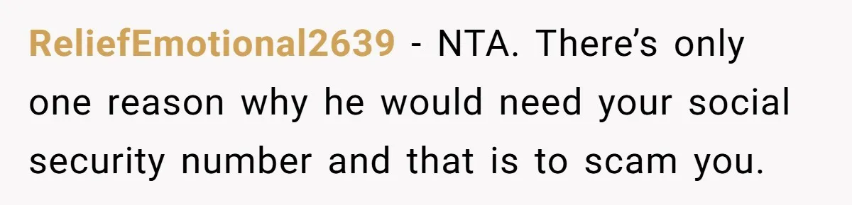 ReliefEmotional2639 − NTA. There’s only one reason why he would need your social security number and that is to scam you.
