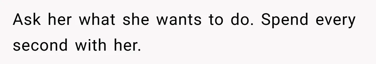 Ask her what she wants to do. Spend every second with her.