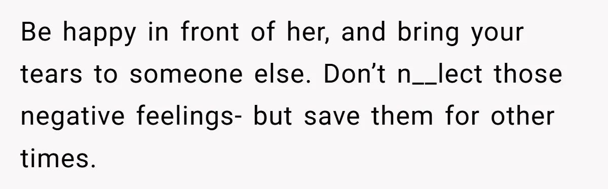 Be happy in front of her, and bring your tears to someone else. Don’t n__lect those negative feelings- but save them for other times.