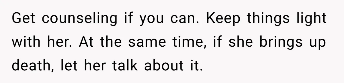 Get counseling if you can. Keep things light with her. At the same time, if she brings up death, let her talk about it.