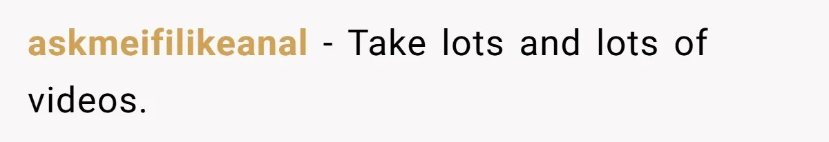 askmeifilikeanal − Take lots and lots of videos.