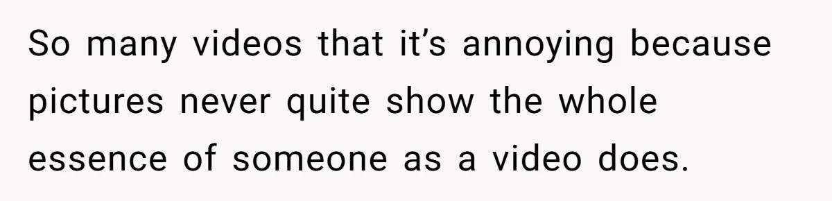 So many videos that it’s annoying because pictures never quite show the whole essence of someone as a video does.