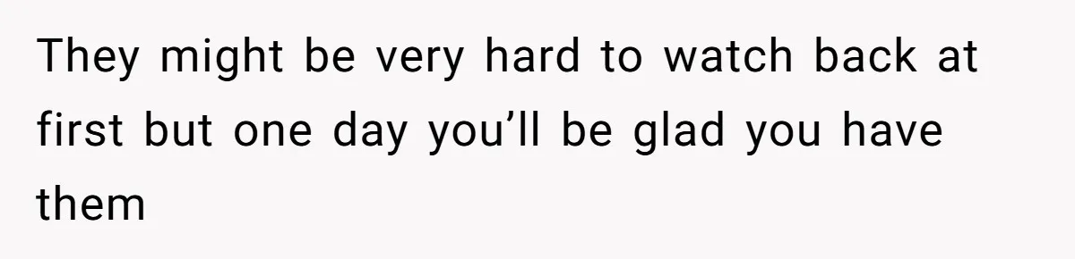 They might be very hard to watch back at first but one day you’ll be glad you have them