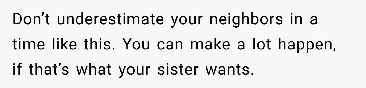 Don’t underestimate your neighbors in a time like this. You can make a lot happen, if that’s what your sister wants.