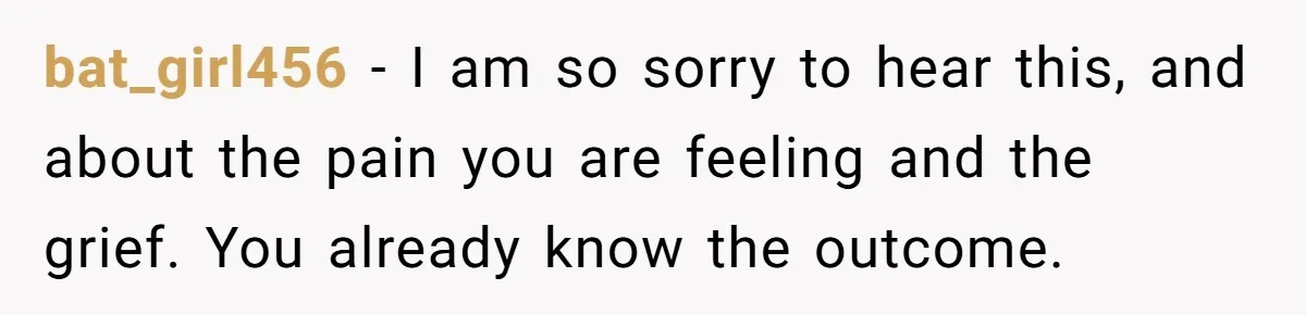 bat_girl456 − I am so sorry to hear this, and about the pain you are feeling and the grief. You already know the outcome.