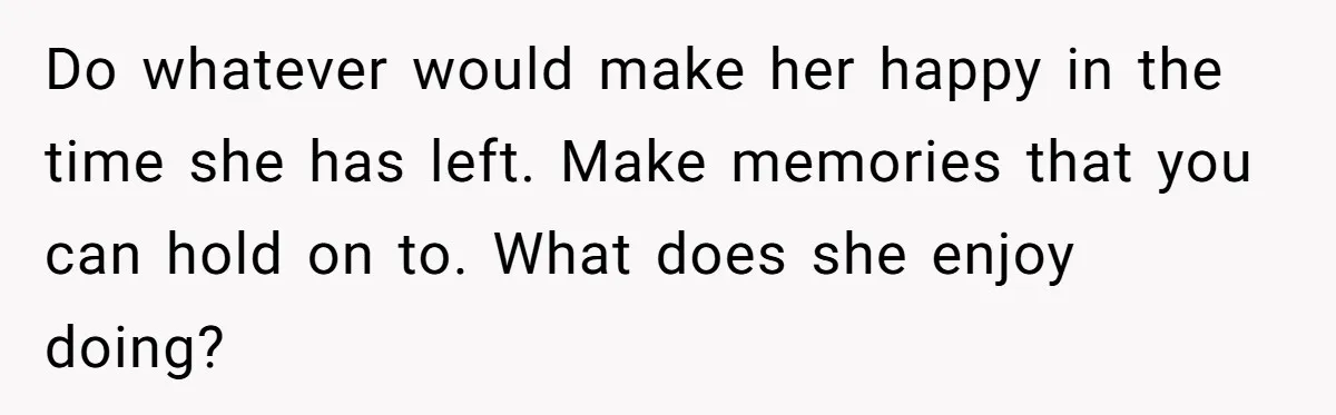 Do whatever would make her happy in the time she has left. Make memories that you can hold on to. What does she enjoy doing?