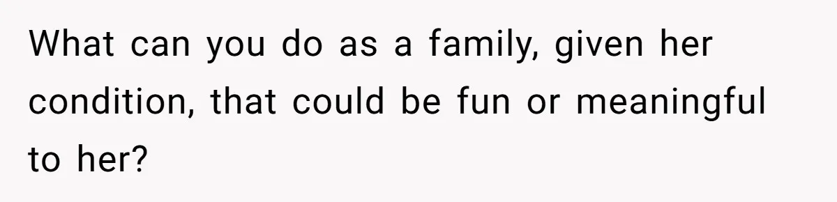 What can you do as a family, given her condition, that could be fun or meaningful to her?