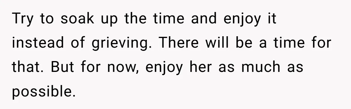 Try to soak up the time and enjoy it instead of grieving. There will be a time for that. But for now, enjoy her as much as possible.