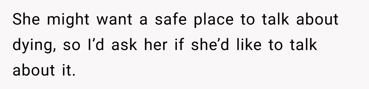 She might want a safe place to talk about dying, so I’d ask her if she’d like to talk about it.