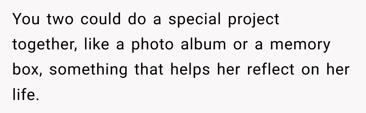 You two could do a special project together, like a photo album or a memory box, something that helps her reflect on her life.