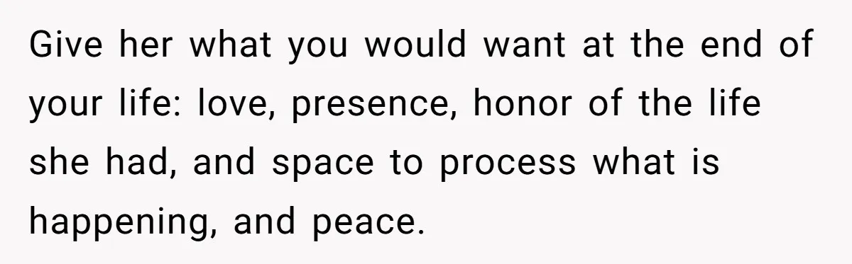 Give her what you would want at the end of your life: love, presence, honor of the life she had, and space to process what is happening, and peace.