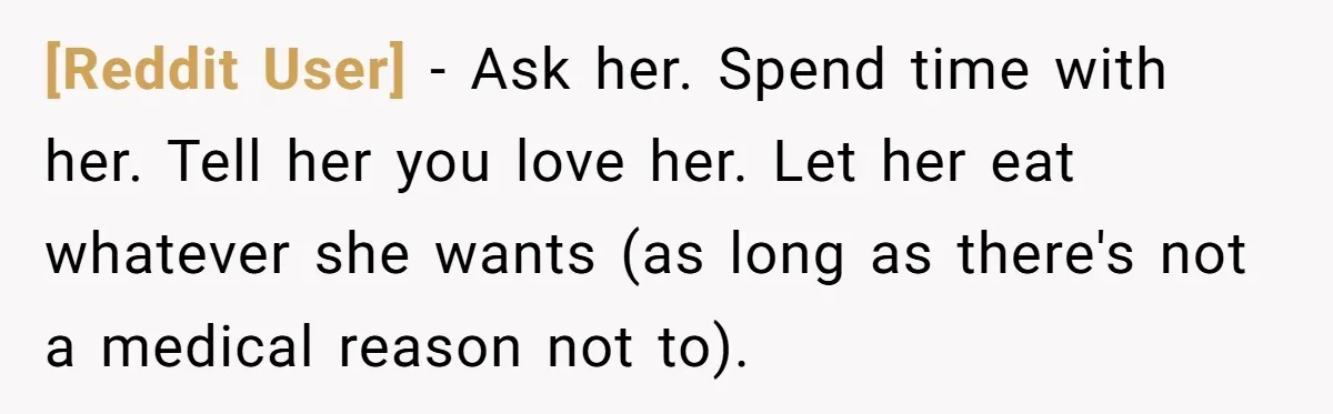 [Reddit User] − Ask her. Spend time with her. Tell her you love her. Let her eat whatever she wants (as long as there's not a medical reason not to).