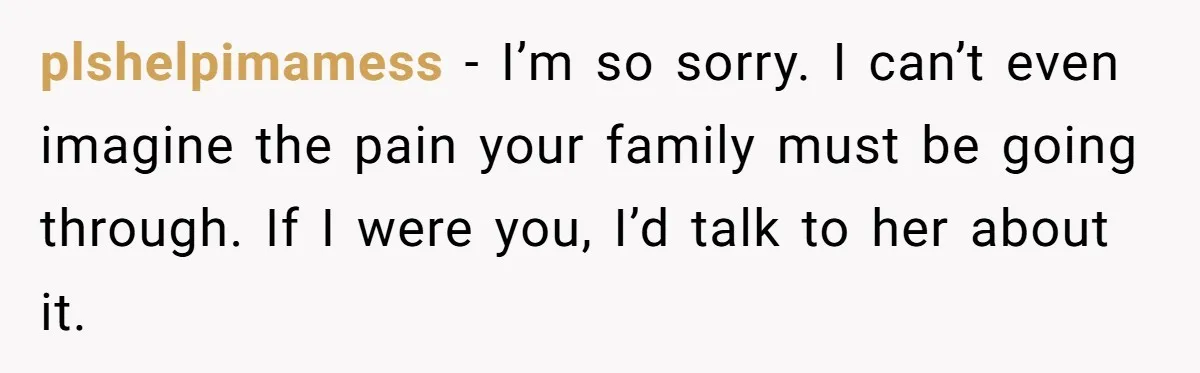 plshelpimamess − I’m so sorry. I can’t even imagine the pain your family must be going through. If I were you, I’d talk to her about it.