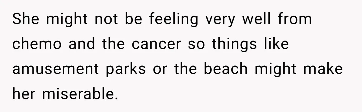 She might not be feeling very well from chemo and the cancer so things like amusement parks or the beach might make her miserable.