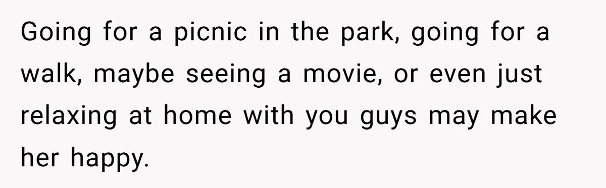 Going for a picnic in the park, going for a walk, maybe seeing a movie, or even just relaxing at home with you guys may make her happy.