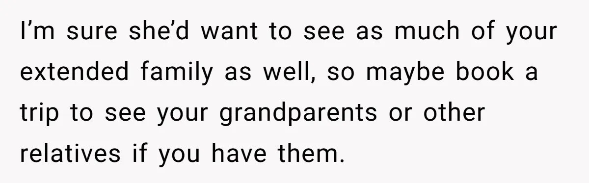 I’m sure she’d want to see as much of your extended family as well, so maybe book a trip to see your grandparents or other relatives if you have them.
