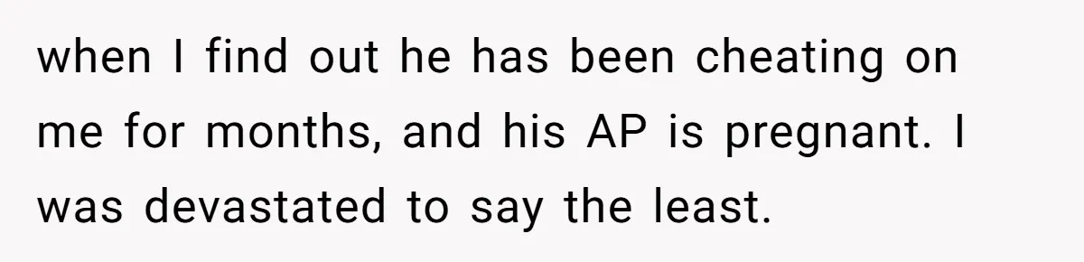 when I find out he has been cheating on me for months, and his AP is pregnant. I was devastated to say the least.