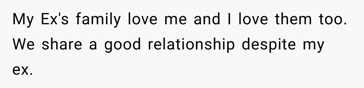 My Ex's family love me and I love them too. We share a good relationship despite my ex.