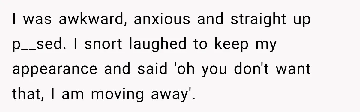 I was awkward, anxious and straight up p__sed. I snort laughed to keep my appearance and said 'oh you don't want that, I am moving away'.