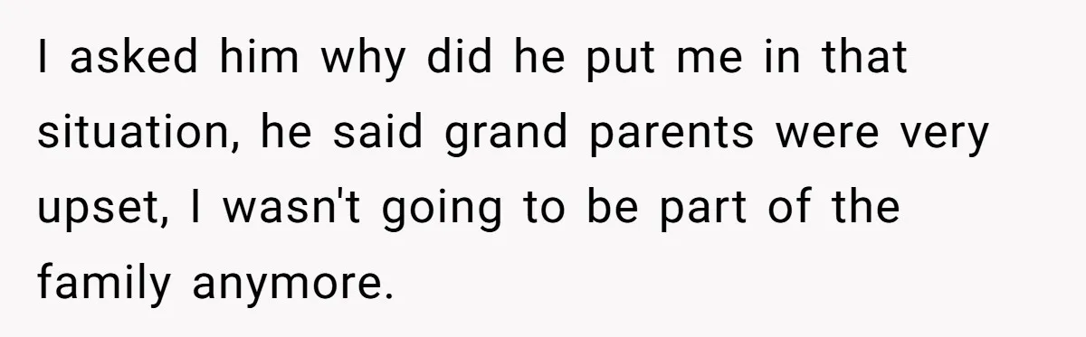 I asked him why did he put me in that situation, he said grand parents were very upset, I wasn't going to be part of the family anymore.