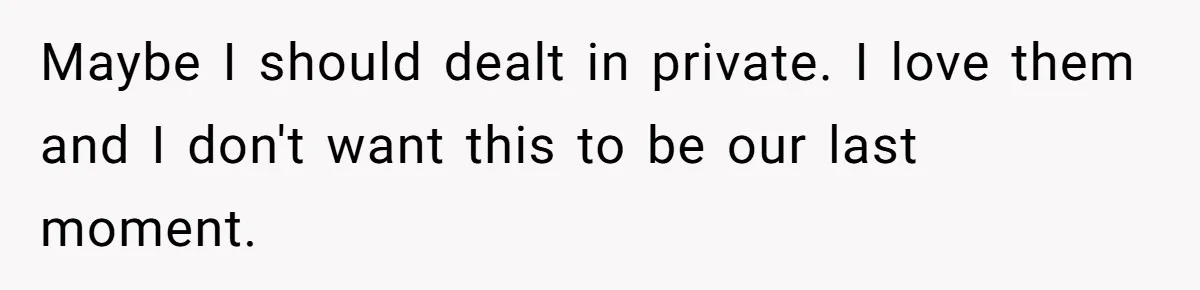 Maybe I should dealt in private. I love them and I don't want this to be our last moment.