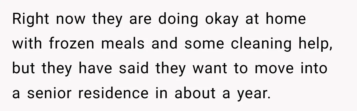 Right now they are doing okay at home with frozen meals and some cleaning help, but they have said they want to move into a senior residence in about a...