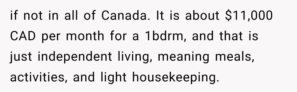 if not in all of Canada. It is about $11,000 CAD per month for a 1bdrm, and that is just independent living, meaning meals, activities, and light housekeeping.