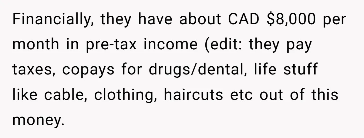 Financially, they have about CAD $8,000 per month in pre-tax income (edit: they pay taxes, copays for drugs/dental, life stuff like cable, clothing, haircuts etc out of this money.