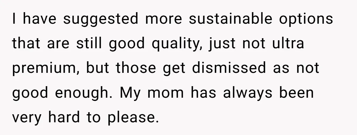 I have suggested more sustainable options that are still good quality, just not ultra premium, but those get dismissed as not good enough. My mom has always been very hard...