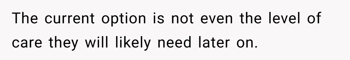 The current option is not even the level of care they will likely need later on.