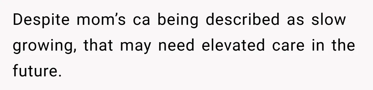 Despite mom’s ca being described as slow growing, that may need elevated care in the future.