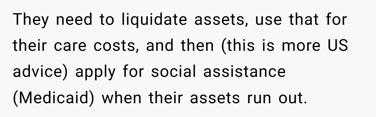 They need to liquidate assets, use that for their care costs, and then (this is more US advice) apply for social assistance (Medicaid) when their assets run out.