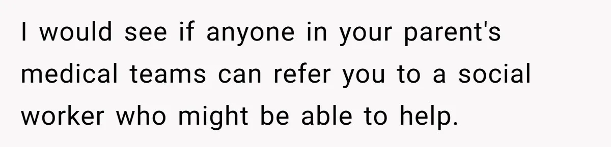 I would see if anyone in your parent's medical teams can refer you to a social worker who might be able to help.
