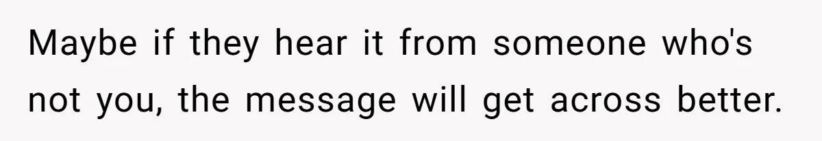 Maybe if they hear it from someone who's not you, the message will get across better.