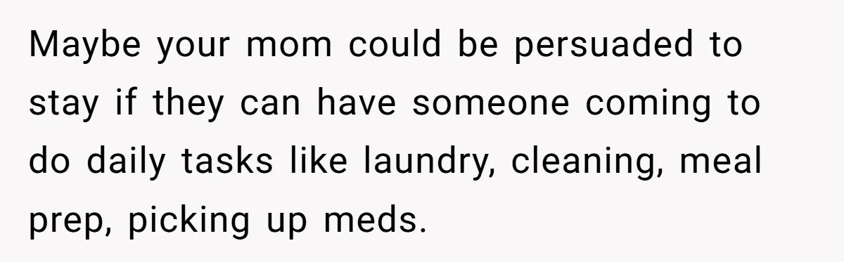 Maybe your mom could be persuaded to stay if they can have someone coming to do daily tasks like laundry, cleaning, meal prep, picking up meds.