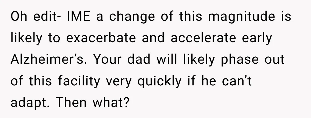 Oh edit- IME a change of this magnitude is likely to exacerbate and accelerate early Alzheimer’s. Your dad will likely phase out of this facility very quickly if he can’t...