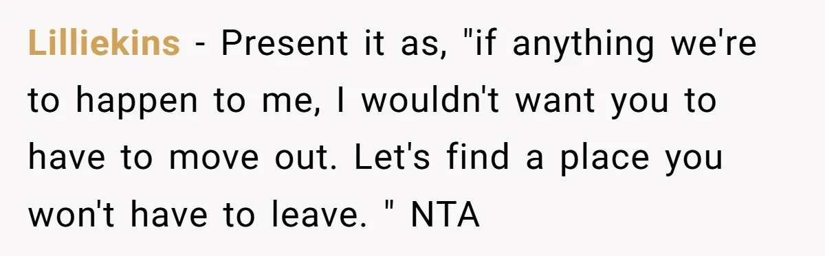 Lilliekins − Present it as, "if anything we're to happen to me, I wouldn't want you to have to move out. Let's find a place you won't have to leave....