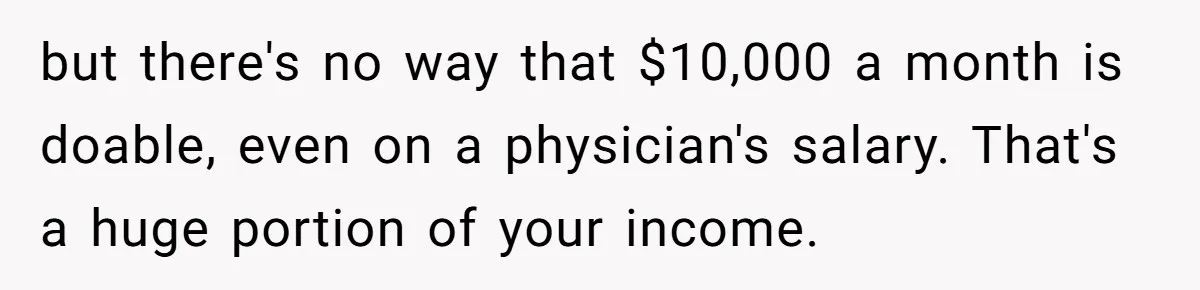 but there's no way that $10,000 a month is doable, even on a physician's salary. That's a huge portion of your income.