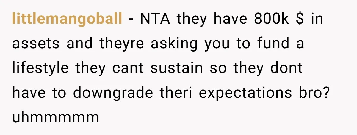 littlemangoball − NTA they have 800k $ in assets and theyre asking you to fund a lifestyle they cant sustain so they dont have to downgrade theri expectations bro? uhmmmmm